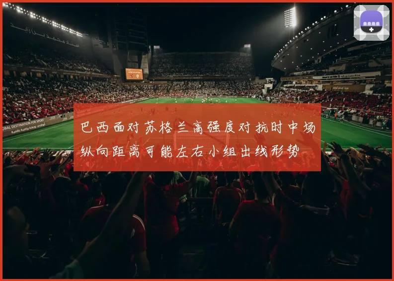 巴西面对苏格兰高强度对抗时中场纵向距离可能左右小组出线形势