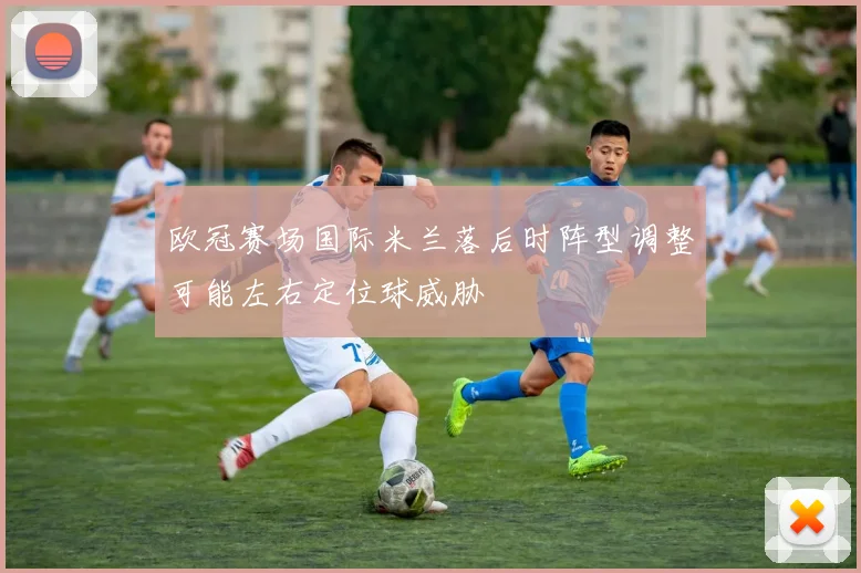 欧冠赛场国际米兰落后时阵型调整可能左右定位球威胁