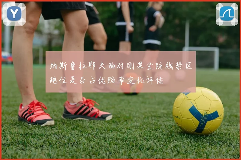 纳斯鲁拉耶夫面对刚果金防线禁区跑位是否占优赔率变化评估