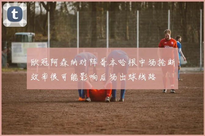 欧冠阿森纳对阵哥本哈根中场抢断效率很可能影响后场出球线路