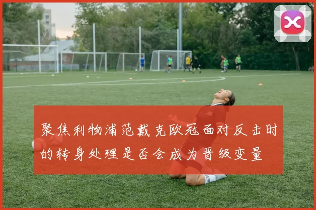 聚焦利物浦范戴克欧冠面对反击时的转身处理是否会成为晋级变量