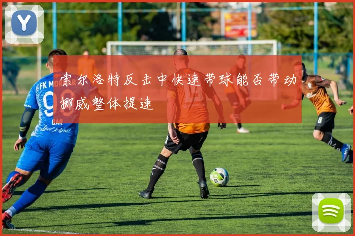 索尔洛特反击中快速带球能否带动挪威整体提速