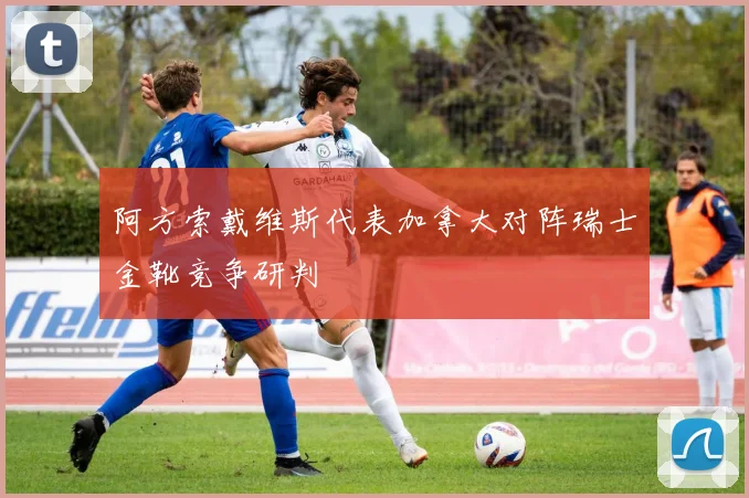 阿方索戴维斯代表加拿大对阵瑞士金靴竞争研判