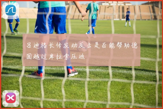 吕迪格长传发动反击是否能帮助德国越过库拉索压迫