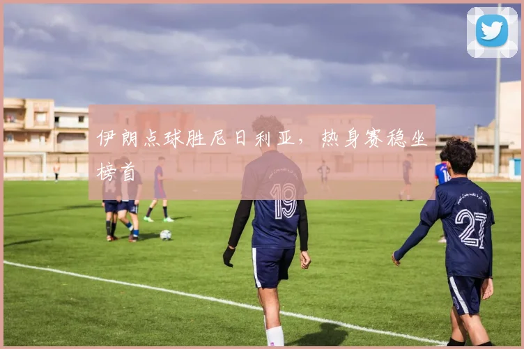 伊朗点球胜尼日利亚，热身赛稳坐榜首