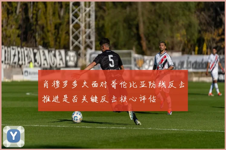 肖穆罗多夫面对哥伦比亚防线反击推进是否关键反击核心评估