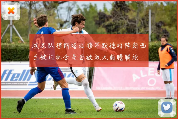 埃及队穆斯塔法穆罕默德对阵新西兰破门机会是否被放大前瞻解读