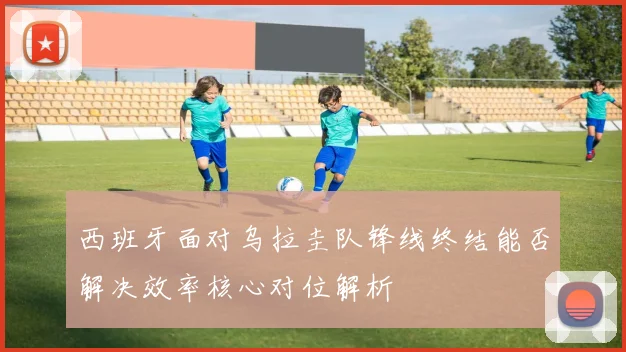 西班牙面对乌拉圭队锋线终结能否解决效率核心对位解析