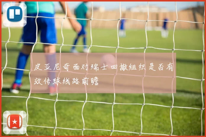 皮亚尼奇面对瑞士回撤组织是否有效传球线路前瞻