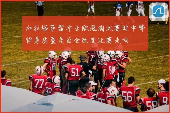 加拉塔萨雷冲击欧冠淘汰赛时中锋背身质量是否会改变比赛走向