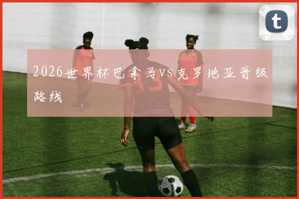 2026世界杯巴拿马vs克罗地亚晋级路线