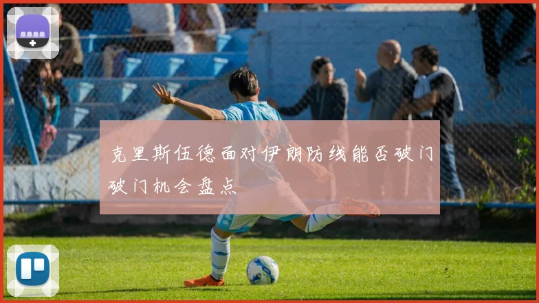 克里斯伍德面对伊朗防线能否破门破门机会盘点
