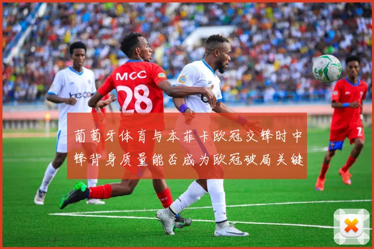 葡萄牙体育与本菲卡欧冠交锋时中锋背身质量能否成为欧冠破局关键