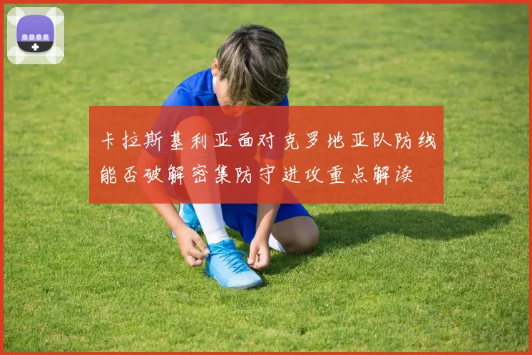 卡拉斯基利亚面对克罗地亚队防线能否破解密集防守进攻重点解读