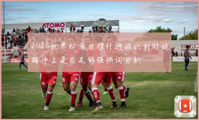 2026世界杯马尔穆什迎战比利时边路冲击是否足够强热词分析