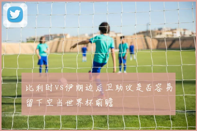 比利时vs伊朗边后卫助攻是否容易留下空当世界杯前瞻