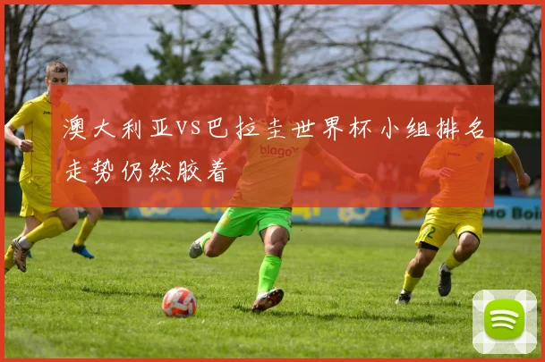 澳大利亚vs巴拉圭世界杯小组排名走势仍然胶着