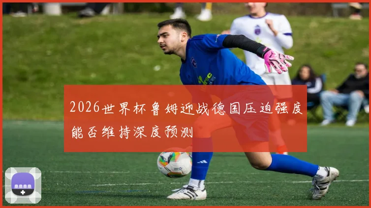 2026世界杯鲁姆迎战德国压迫强度能否维持深度预测