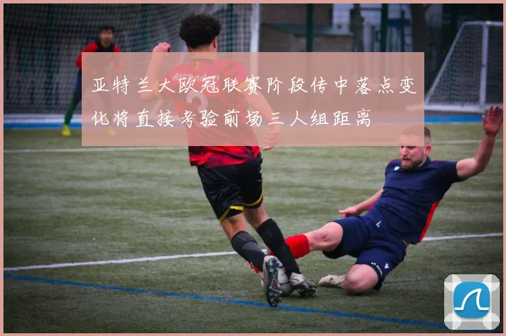 亚特兰大欧冠联赛阶段传中落点变化将直接考验前场三人组距离