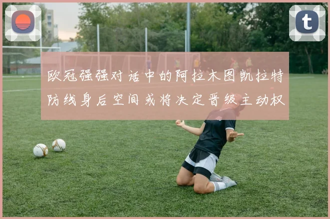 欧冠强强对话中的阿拉木图凯拉特防线身后空间或将决定晋级主动权
