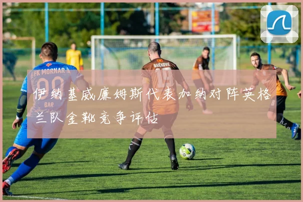 伊纳基威廉姆斯代表加纳对阵英格兰队金靴竞争评估