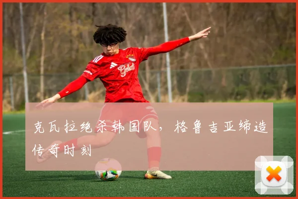 克瓦拉绝杀韩国队,格鲁吉亚缔造传奇时刻