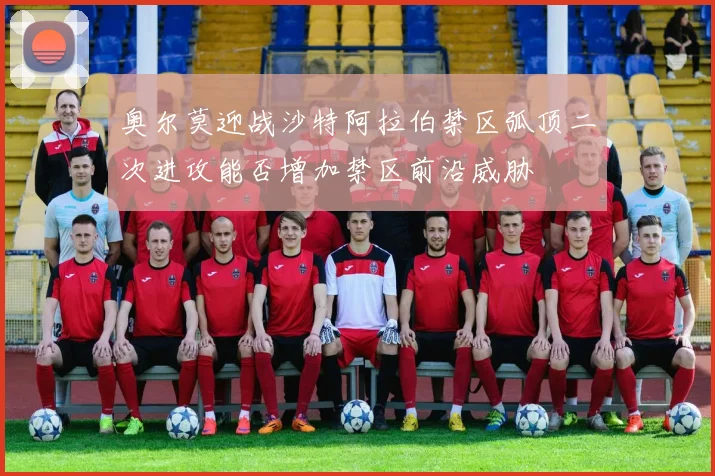 奥尔莫迎战沙特阿拉伯禁区弧顶二次进攻能否增加禁区前沿威胁