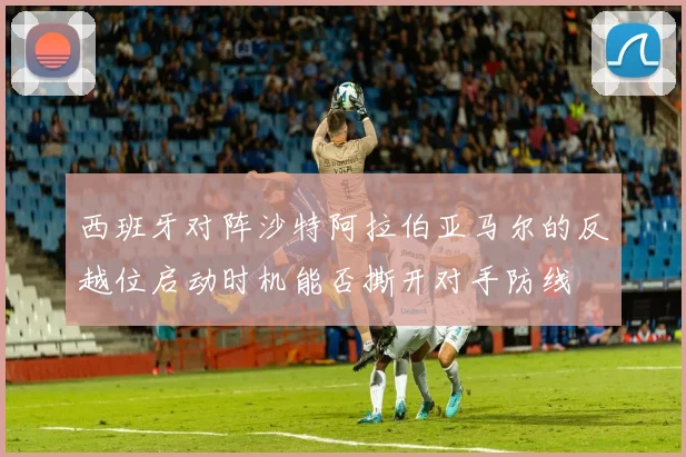 西班牙对阵沙特阿拉伯亚马尔的反越位启动时机能否撕开对手防线