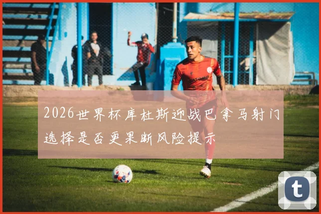 2026世界杯库杜斯迎战巴拿马射门选择是否更果断风险提示