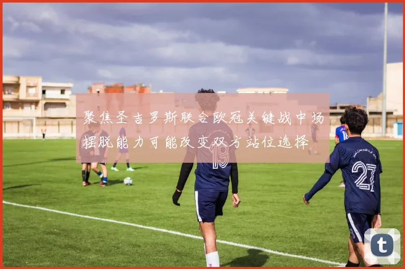 聚焦圣吉罗斯联合欧冠关键战中场摆脱能力可能改变双方站位选择
