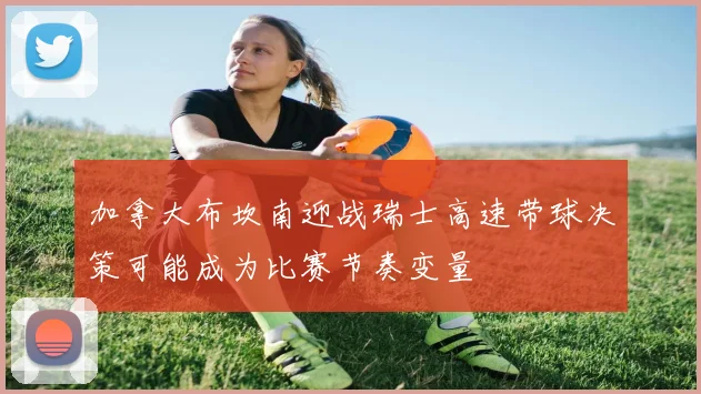 加拿大布坎南迎战瑞士高速带球决策可能成为比赛节奏变量
