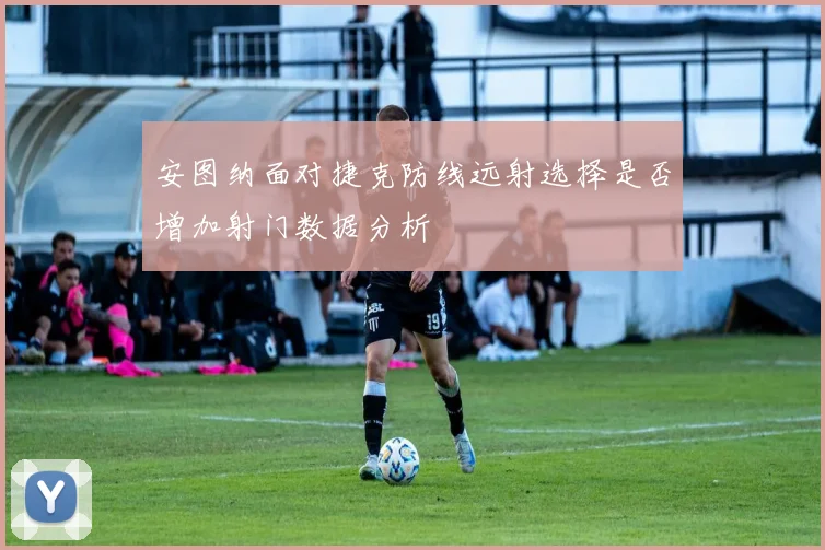 安图纳面对捷克防线远射选择是否增加射门数据分析