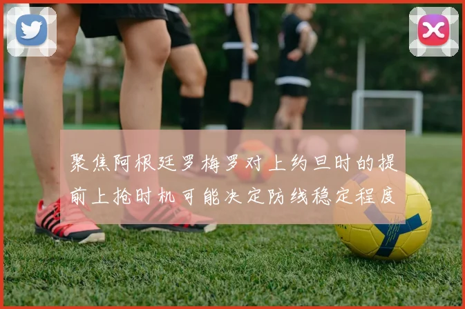 聚焦阿根廷罗梅罗对上约旦时的提前上抢时机可能决定防线稳定程度