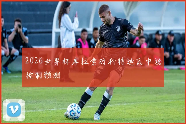 2026世界杯库拉索对科特迪瓦中场控制预测