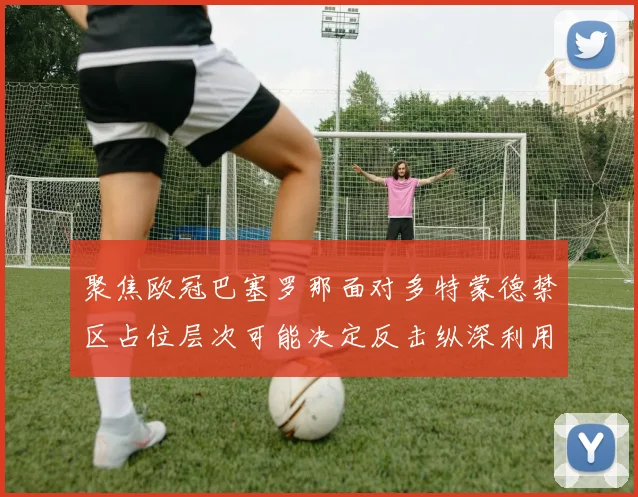 聚焦欧冠巴塞罗那面对多特蒙德禁区占位层次可能决定反击纵深利用