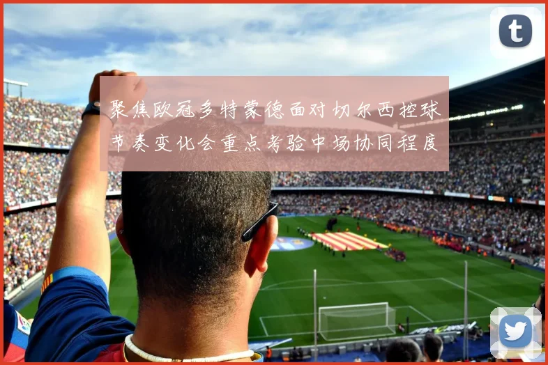 聚焦欧冠多特蒙德面对切尔西控球节奏变化会重点考验中场协同程度