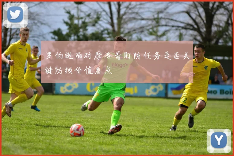 罗伯逊面对摩洛哥盯防任务是否关键防线价值看点