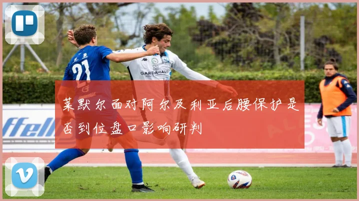 莱默尔面对阿尔及利亚后腰保护是否到位盘口影响研判