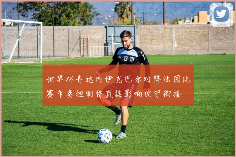 世界杯齐达内伊克巴尔对阵法国比赛节奏控制将直接影响攻守衔接