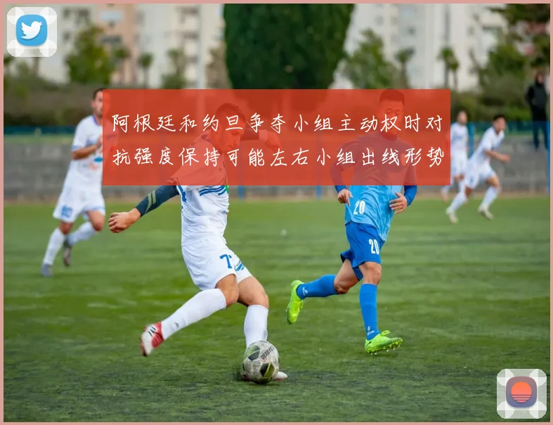 阿根廷和约旦争夺小组主动权时对抗强度保持可能左右小组出线形势