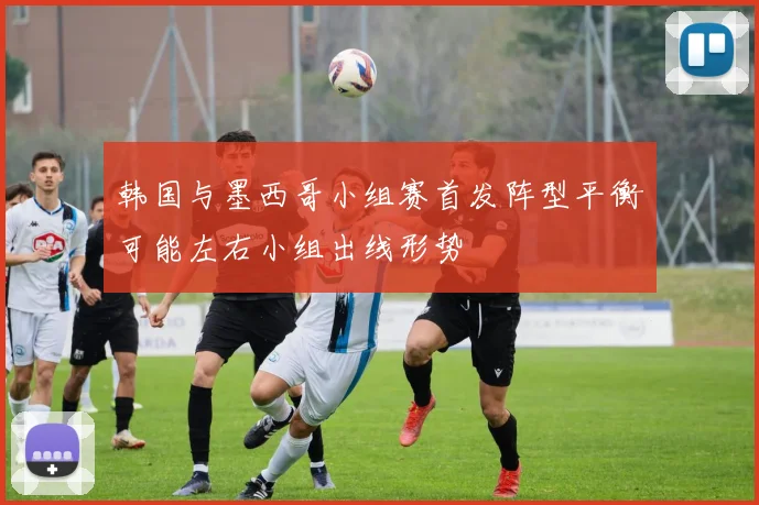 韩国与墨西哥小组赛首发阵型平衡可能左右小组出线形势