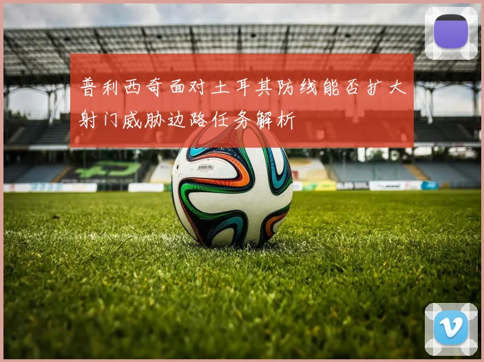 普利西奇面对土耳其防线能否扩大射门威胁边路任务解析