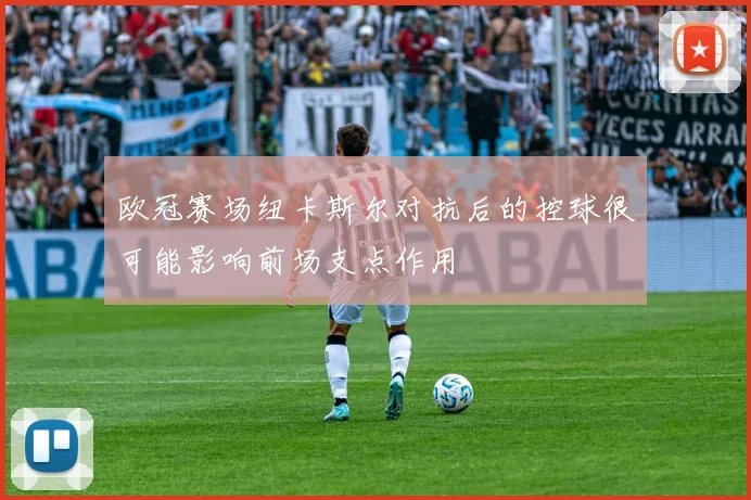 欧冠赛场纽卡斯尔对抗后的控球很可能影响前场支点作用