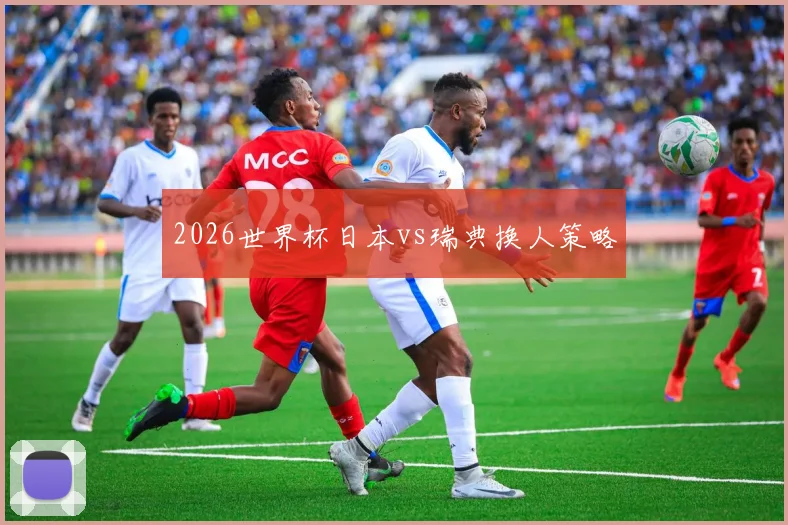 2026世界杯日本vs瑞典换人策略
