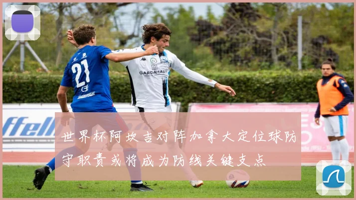 世界杯阿坎吉对阵加拿大定位球防守职责或将成为防线关键支点