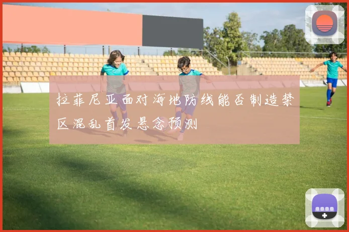 拉菲尼亚面对海地防线能否制造禁区混乱首发悬念预测