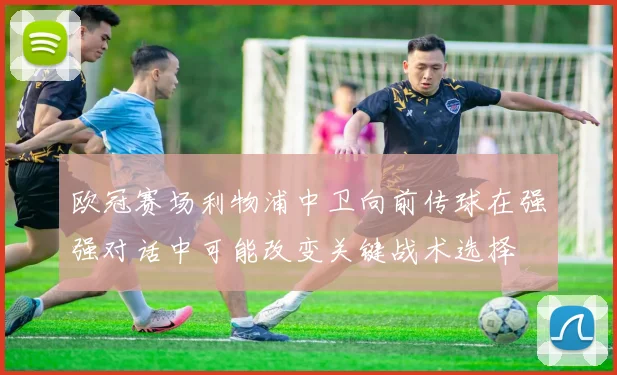 欧冠赛场利物浦中卫向前传球在强强对话中可能改变关键战术选择